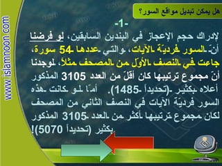 هل يمكن تبديل مواقع السور؟ -1- لإدراك حجم الإعجاز في البندين السابقين،  لو فرضنا  أنّ  السور فرديّة الآيات ، والتي  عددها  54  سورة ،  جاءت في النصف الأوّل من المصحف مثلاً ،  لوجدنا أنّ مجموع ترتيبها كان أقلّ من العدد  3105   المذكور أعلاه بكثير  ( تحديداً  1485).  أمّا لو كانت هذه السور فرديّة الآيات في النصف الثاني من المصحف لكان مجموع ترتيبها أكثر من العدد  3105  المذكور بكثير  ( تحديداً  5070)! هل يمكن تبديل  مواقع السور؟ 