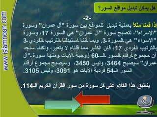 هل يمكن تبديل مواقع السور؟ -2- إذا قمنا مثلاً  بعملية تبديل  للمواقع بين سورة  " آل عمران "  وسورة  " الإسراء " ، لتصبح سورة  " آل عمران "  هي السورة  17 ، وسورة  " الإسراء "  هي السورة  3.  وبما أننا استبدلنا الترتيب الفردي  3  بالترتيب الفردي  17 ، فإن الكثير مما قلناه لا يتغير، ولكننا سنجد أن مجموع أرقام السور الـ  60  زوجية الآيات ومنها سورة  " آل عمران "  سيصبح  3464 ، وليس  3450 ،  وسيصبح مجموع أرقام السور الـ 54  فردية الآيات هو  3091 ، وليس  3105. ينطبق هذا الكلام على كل سورة من سور القرآن الكريم الـ 114. هل يمكن تبديل  مواقع السور؟ 