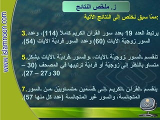 ممّا سبق نخلص إلى النتائج الآتية : يرتبط العدد  19  بعدد سور القرآن الكريم كاملاً  (114) ، وعدد السور زوجيّة الآيات  (60)  وعدد السور فرديّة الآيات  (54). تنقسم السور زوجيّة الآيات، والسور فرديّة الآيات بشكل متساوٍ بالنظر إلى زوجيّة أو فرديّة ترتيبها في المصحف  (30 – 30  و 27 – 27). ينقسم القرآن الكريم إلى قسمين متساوييّن من السور المتجانسة، والسور غير المتجانسة  ( عدد كل منها  57). ز .  ملخّّص النتائج ملخّّص النتائج 
