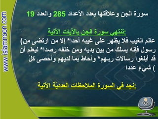 سورة الجن وعلاقتها بعدد الأعداد  285   والعدد  19 تنتهي سورة الجن بالآيات الآتية : ( عالم الغيب فلا يظهر على غيبه أحدا *  إلا من ارتضى من رسول فإنه يسلك من بين يديه ومن خلفه رصدا *  ليعلم أن قد أبلغوا رسالات ربـهم *  وأحاط بما لديهم وأحصى كلّ شيءٍ عددا   ( نجد في السورة الملاحظات العدديّة الآتية : سورة الجن  