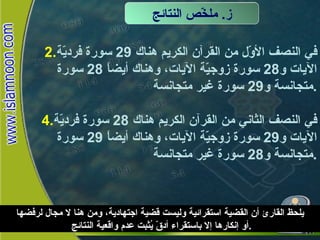 في النصف الأوّل من القرآن الكريم هناك  29  سورة فرديّة الآيات و 28  سورة زوجيّة الآيات، وهناك أيضاً  28  سورة متجانسة و 29  سورة غير متجانسة . في النصف الثاني من القرآن الكريم هناك  28  سورة فرديّة الآيات و 29  سورة زوجيّة الآيات، وهناك أيضاً  29  سورة متجانسة و 28  سورة غير متجانسة . ز .  ملخّّص النتائج يلحظ القارئ أن القضية استقرائية وليست قضية اجتهادية، ومن هنا لا مجال لرفضها أو إنكارها إلا باستقراء أدقّ يُثبت عدم واقعية النتائج . 