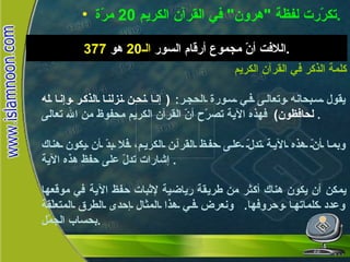 كلمة الذكر في القرآن الكريم تكرّرت لفظة  " هرون "  في القرآن الكريم  20  مرّة . اللافت أنّ مجموع أرقام السور  الـ 20   هو  377 . كلمة الذكر في القرآن الكريم يقول سبحانه وتعالى في سورة الحجر :  (  إنا نحن نزلنا الذكر وإنا له لحافظون )   فهذه الآية تصرّح أنّ القرآن الكريم محفوظ من الله تعالى .  وبما أنّ هذه الآية تدلّ على حفظ القرآن الكريم، فلا بدّ أن يكون هناك إشارات تدلّ على حفظ هذه الآية .  يمكن أن يكون هناك أكثر من طريقة رياضية لإثبات حفظ الآية في موقعها وعدد كلماتها وحروفها .  ونعرض في هذا المثال إحدى الطرق المتعلّقة بحساب الجمّل . 