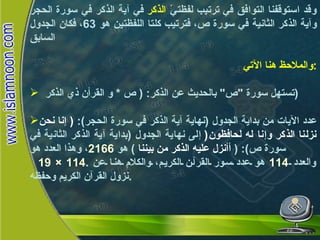 وقد استوقفنا التوافق في ترتيب لفظتيّ  الذكر  في آية الذكر في سورة الحجر وآية الذكر الثانية في سورة ص، فترتيب كلتا اللفظتين هو  63 ، فكان الجدول السابق والملاحظ هنا الآتي : تستهل سورة  " ص "  بالحديث عن الذكر : (  ص  *  و القرأن ذي الذكر  ) عدد الآيات من بداية الجدول  ( نهاية آية الذكر في سورة الحجر ):  (  إنا نحن نزلنا الذكر وإنا له لحافظون (   إلى نهاية الجدول  ( بداية آية الذكر الثانية في سورة ص ): (  أأنزل عليه الذكر من بيننا   )  هو  2166 ، وهذا العدد هو 19 × 114 .  والعدد  114   هو عدد سور القرآن الكريم، والكلام هنا عن نزول القرآن الكريم وحفظه . كلمة الذكر في القرآن الكريم 