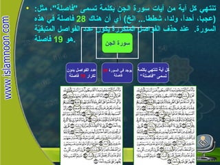 تنتهي كل آية من آيات سورة الجن بكلمة تسمى  " فاصِلة " ، مثل : ( عجبا، أحداً، ولدا، شططا ...  الخ )  أي أن هناك  28   فاصلة في هذه السورة .  عند حذف الفواصل المتكررة يكون عدد الفواصل المتبقيّة هو  19   فاصلة . سورة الجن  سورة الجن عدد الفواصل بدون تكرار  19   فاصلة يوجد في السورة  28 فاصلة  كل أية تنتهي بكلمة تسمى ”فاصلة“ 
