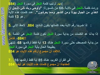 ب .   ترتيب كلمة  النحل  في سورة  النحل   ( 884 ): وردت كلمة  النحل  في الآية  68  من السورة :  " وأوحى ربك إلى  النحل  أن اتخذي من الجبال بيوتاً ومن الشجر ومما يعرشون ".   عدد كلمات هذه الآية هو  13   كلمة .  5.   إذا ضربنا رقم الآية بعدد كلماتها يكون الناتج :  884 .  لاحظ الآتي :  6.   إذا بدأنا عد الكلمات من بداية سورة  النحل  تكون كلمة  النحل  هي الكلمة  884 ،   فتأمّل !! من بداية المصحف حتّى سورة  النحل  هناك  13   آية فقط أرقامها  68 ، تنتهي بطبيعة الحال بآية  النحل  في سورة  النحل . اللافت أنّ مجموع أرقام هذه الآيات هو   884 . 7.   في القرآن الكريم، هناك  85  آية فقط أرقامها  16.  المفاجأة أنّ مجموع كلمات هذه الآيات هو أيضاً   884   النحـل 