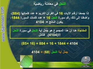 النحل  في معادلة رياضيّة إذا جمعنا أرقام الآيات  16   في القرآن الكريم  +  عدد كلماتها  ( 884 ) ، وأضفنا إلى ذلك رقم سورة  النحل   16  +  عدد كلمات السورة  1844 ، يكون الناتج  =  4104 . المفاجأة  هنا أنّ هذا المجموع هو جُمّل آية  النحل  في سورة  النحل   ( 4104 ).   فتأمّل !! (85× 16) + 884 + 16 + 1844 =  4104 جمّل آية  النحل   ( 68 ) =  4104 النحـل 