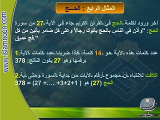 الحج آخر ورود لكلمة  الحج  في القرآن الكريم جاء في الآية  27   من سورة  الحج :  " وأذّن في الناس بالحج يأتوك رجالاً وعلى كل ضامر يأتين من كل فج عميق ". 1. عدد كلمات هذه الآية هو  14   كلمة، فإذا ضربنا عدد كلمات الآية برقمها وهو  27   يكون الناتج :  378 2. اللافت  للانتباه أنّ مجموع أرقام الآيات من بداية السورة وحتّى آية  الحج   ( 27 )  هو  ( 1+2+3+ ….+ 27) =  378 المثال الرابع  :  الحـــج 