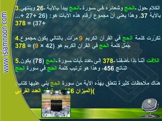 3. الكلام حول  الحج  وشعائره في سورة  الحج  يبدأ بالآية  26   وينتهي بالآية  37 .  وهذا يعني أنّ مجموع أرقام هذه الآيات هو : (26 +27 +...+37) =  378 4. تكرّرت كلمة  الحج  في القرآن الكريم  9   مرّات .  بالتالي يكون مجموع جُمّل كلمة  الحج  في القرآن الكريم هو  (42 ×  9 ) =  378 5. اللافت  أنّنا إذا أضفنا  378   إلى عدد آيات سورة  الحج   ( 78 )  يكون الناتج  456 ، وهذا هو ترتيب كلمة  الحج  في سورة  الحج هناك ملاحظات كثيرة تتعلق بهذه الآية من سورة  الحج  بني عليها كتاب :  ( الميزان  456  بحوث في العدد القرآني )   الحج 