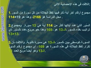 لفظ الجلالة  ومعجزة  السور  اللافت في هذه الإحصائية الآتي : 1. مجموع أرقام آخر آية ذكر فيها لفظ الجلالة من كل سورة من السور محل الدراسة هو  2166 ، وهذا هو  19× 114 .  2. السّور التي عدد آياتها أكثر من  114   آية هي  13   سورة .  ومجموع تراتيب هذه السور  الـ 13   هو  169   وهذا هو مربّع عدد السّور أي  13×13 . 3. السورة الوسطى بين السور  الـ 13   هي سورة التوبة .  واللافت أنّ تكرار لفظ الجلالة في هذه السورة هو  169 ، أي مجموع أرقام السّور  الـ 13   وهو أيضاً مربع العدد  13 . 