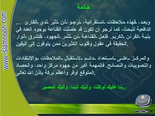 خاتمة …  وبعد، فهذه ملاحظات استقرائية، نرجو أن تثير لدى القارئ الدافعية للبحث، كما نرجو أن تكون قد حَصَّلَت القناعة بوجود العدد في بنية القرآن الكريم .  فلعل القناعة أن تثمر الجهود، فتشرق أنوار الحقيقة في عقول وقلوب الكثيرين ممن يتوقون إلى اليقين . والمركز على استعداد دائم لاستقبال الملاحظات والانتقادات والتصويبات والنصائح .  فالمهمة أكبر من جهود مركز واحد، والحصاد المتوقع أوفر وأعظم بركة بإذن الله تعالى . ربنا عليك توكلنا، وإليك أنبنا، وإليك المصير خاتمة 
