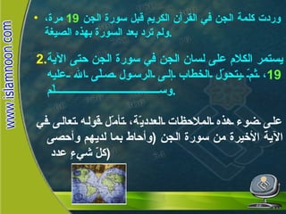 يستمر الكلام على لسان الجن في سورة الجن حتى الآية  19 ، ثمّ يتحوّل الخطاب إلى الرسول صلّى الله عليه وسلّم .   على ضوء هذه الملاحظات العدديّة، تأمّل قوله تعالى في الآية الأخيرة من سورة الجن  ( وأحاط بما لديهم وأحصى كلّ شيءٍ عدد  ) سورة الجن  وردت كلمة الجن في القرآن الكريم قبل سورة الجن  19   مرة، ولم ترد بعد السورة بهذه الصيغة . 