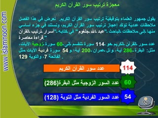 معجزة ترتيب سور القرآن الكريم يقول جمهور العلماء بتوقيفيّة ترتيب سور القرآن الكريم .  نعرض في هذا الفصل ملاحظات عدديّة تؤكّد إعجاز ترتيب سور القرآن الكريم، ونستند في جزء أساسي منها إلى ملاحظات الباحث  " عبد الله جلغوم "  في كتابه  " أسرار ترتيب القرآن قراءة معاصرة ". عدد سور القرآن الكريم هو  114   سورة تنقسم إلى  60   سورة  زوجية  الآيات، مثل :  البقرة  286   آية، وآل عمران  200   آية؛ و 54   سورة   فردية  الآيات مثل الفاتحة  7 ، والتوبة  129 .  114 عدد سور القرأن الكريم 60 عدد السور الزوجية مثل البقرة (286) 54 عدد السور الفردية مثل التوبة  (128) معجزة  ترتيب سور القرآن الكريم 