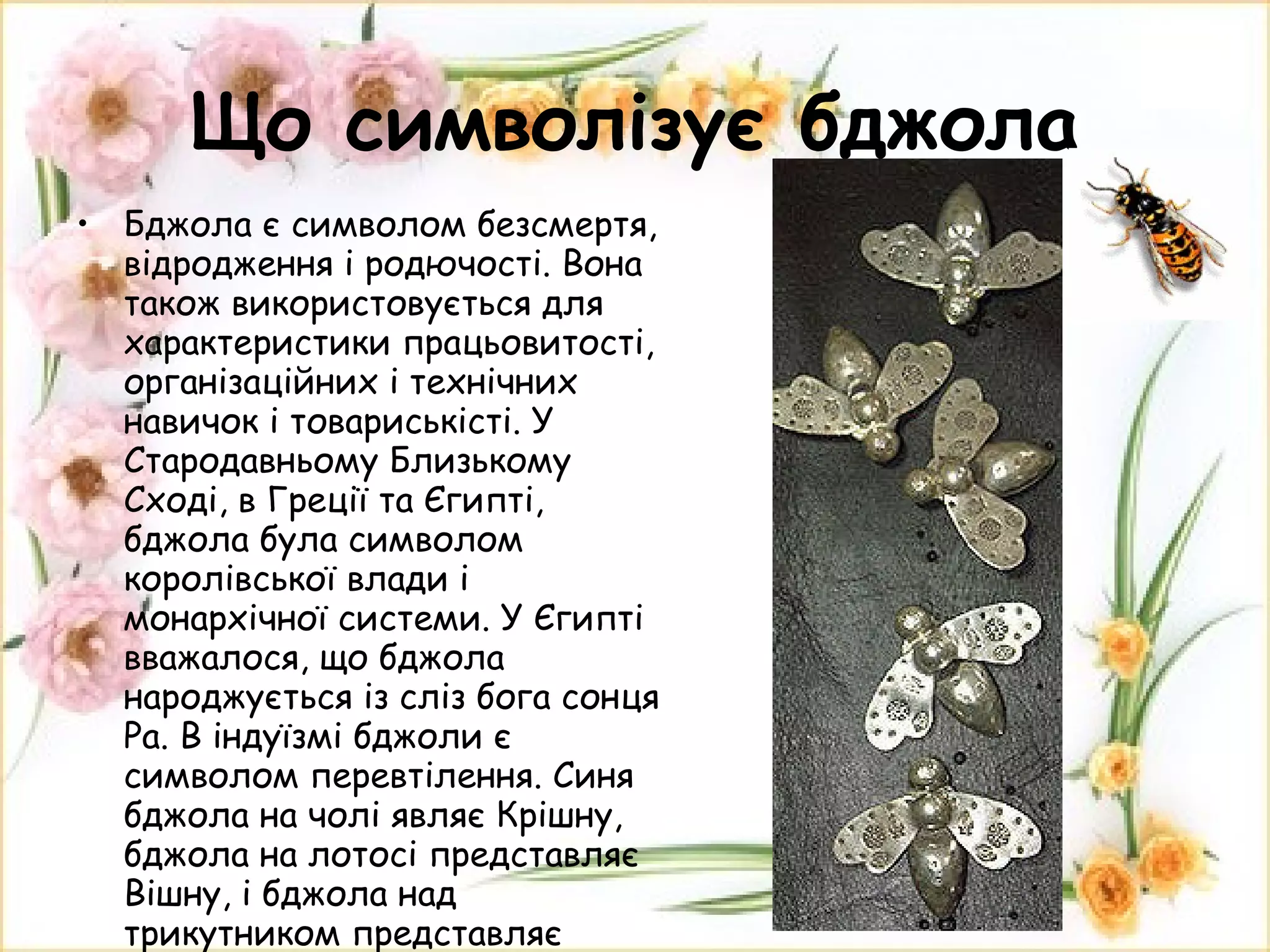 Що символізує бджола Бджола є символом безсмертя, відродження і родючості. Вона також використовується для характеристики працьовитості, організаційних і технічних навичок і товариськісті. У Стародавньому Близькому Сході, в Греції та Єгипті, бджола була символом королівської влади і монархічної системи. У Єгипті вважалося, що бджола народжується із сліз бога сонця Ра. В індуїзмі бджоли є символом перевтілення. Синя бджола на чолі являє Крішну, бджола на лотосі представляє Вішну, і бджола над трикутником представляє Шиву. 