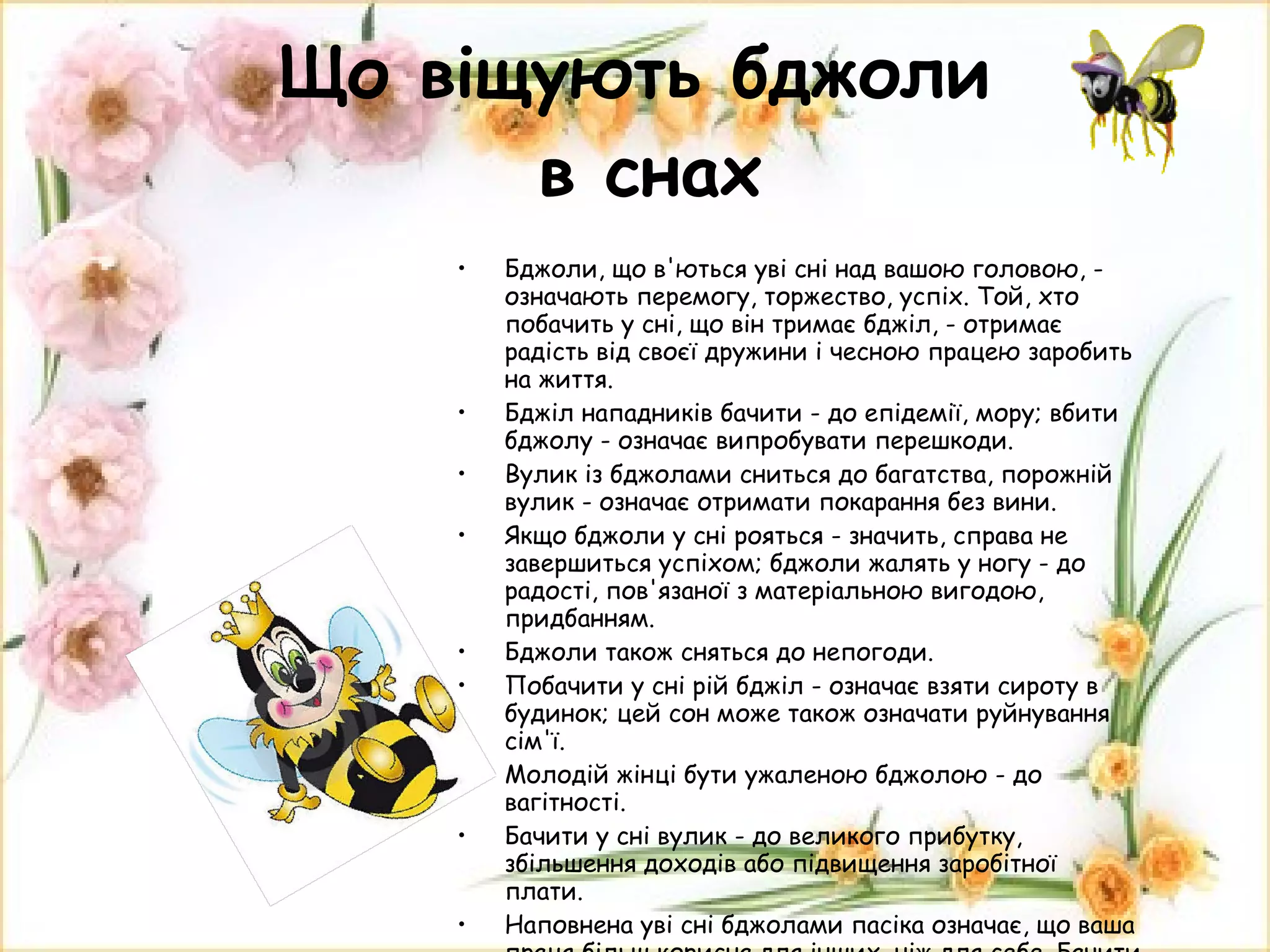 Що віщують бджоли  в снах Бджоли, що в'ються уві сні над вашою головою, - означають перемогу, торжество, успіх. Той, хто побачить у сні, що він тримає бджіл, - отримає радість від своєї дружини і чесною працею заробить на життя.  Бджіл нападників бачити - до епідемії, мору; вбити бджолу - означає випробувати перешкоди. Вулик із бджолами сниться до багатства, порожній вулик - означає отримати покарання без вини.  Якщо бджоли у сні рояться - значить, справа не завершиться успіхом; бджоли жалять у ногу - до радості, пов'язаної з матеріальною вигодою, придбанням.  Бджоли також сняться до непогоди.  Побачити у сні рій бджіл - означає взяти сироту в будинок; цей сон може також означати руйнування сім'ї. Молодій жінці бути ужаленою бджолою - до вагітності.  Бачити у сні вулик - до великого прибутку, збільшення доходів або підвищення заробітної плати.  Наповнена уві сні бджолами пасіка означає, що ваша праця більш корисна для інших, ніж для себе. Бачити у сні пасіку чи перебувати на ній - до одержання гарної звістки поштою. 