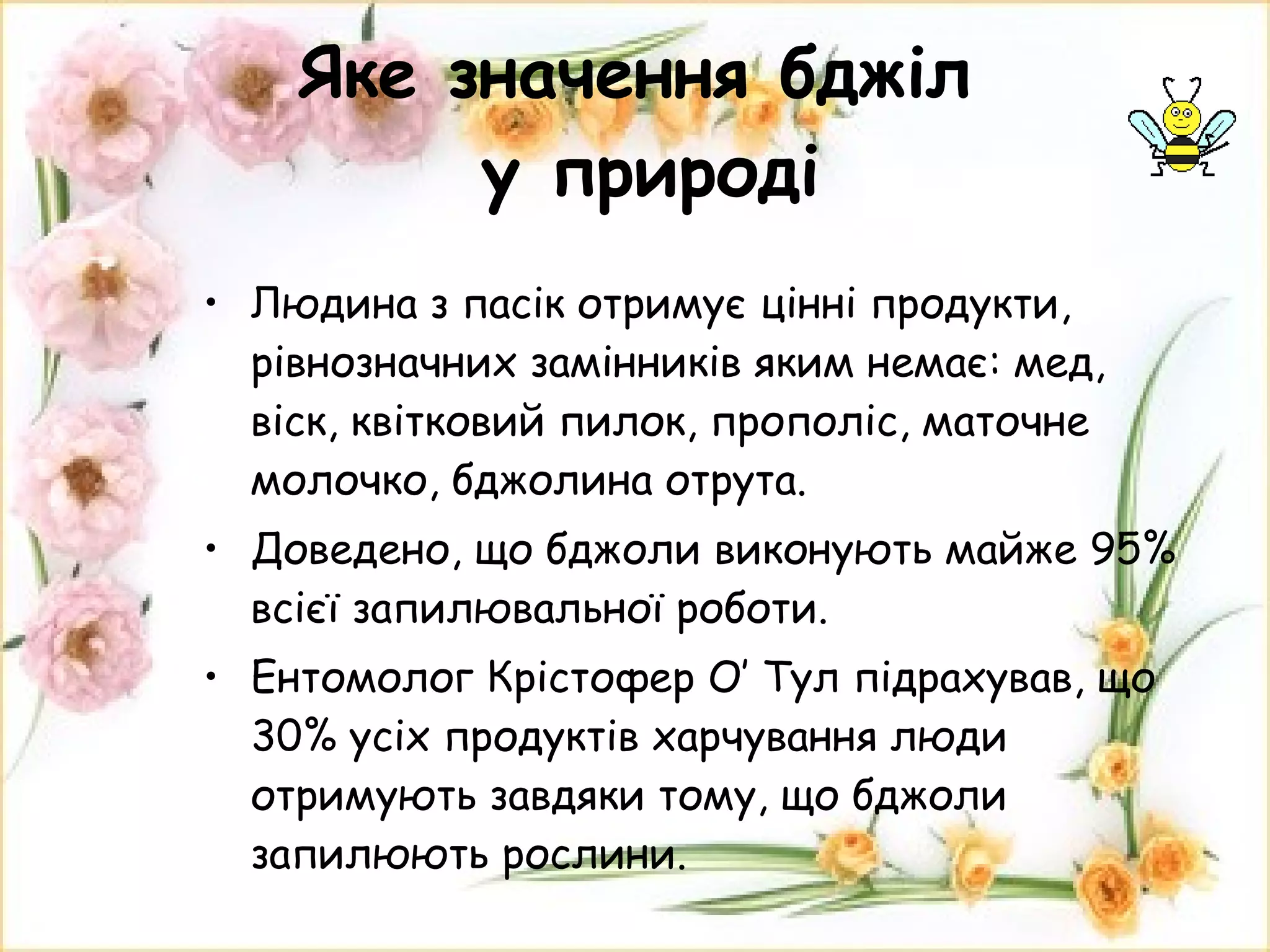 Яке значення бджіл  у природі Людина з пасік отримує цінні продукти, рівнозначних замінників яким немає: мед, віск, квітковий пилок, прополіс, маточне молочко, бджолина отрута. Доведено, що бджоли виконують майже 95% всієї запилювальної роботи. Ентомолог Крістофер О′ Тул підрахував, що 30% усіх продуктів харчування люди отримують завдяки тому, що бджоли запилюють рослини. 