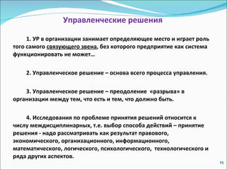 Управленческие решения 1. УР в организации занимает определяющее место и играет роль того самого  связующего звена , без которого предприятие как система функционировать не может… 2. Управленческое решение – основа всего процесса управления. 3. Управленческое решение – преодоление  «разрыва» в организации между тем, что есть и тем, что должно быть.  4. Исследования по проблеме принятия решений относится к числу междисциплинарных, т.е. выбор способа действий – принятие решения - надо рассматривать как результат правового, экономического, организационного, информационного, математического, логического, психологического,  технологического и ряда других аспектов. 