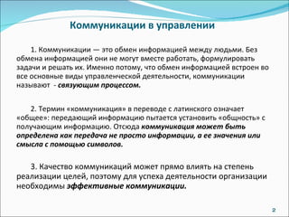 Коммуникации в управлении  1. Коммуникации — это обмен информацией между людьми. Без обмена информацией они не могут вместе работать, формулировать задачи и решать их. Именно потому, что обмен информацией встроен во все основные виды управленческой деятельности, коммуникации называют  -  связующим процессом.  2. Термин «коммуникация» в переводе с латинского означает «общее»: передающий информацию пытается установить «общность» с получающим информацию. Отсюда  коммуникация может быть определена как передача не просто информации, а ее значения или смысла с помощью символов. 3. Качество коммуникаций может прямо влиять на степень реализации целей, поэтому для успеха деятельности организации необходимы  эффективные коммуникации. 