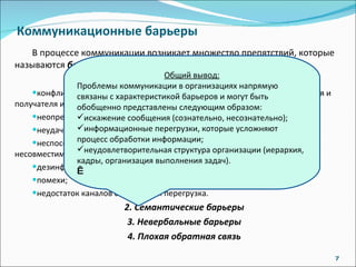Коммуникационные барьеры В процессе коммуникации возникает множество препятствий, которые называются  барьерами.   Коммуникационные барьеры обусловлены: 1. Трудности восприятия:   конфликт между сферами компетенции и основами суждений отправителя и получателя информации; неопределенность сообщения; неудачное представление информации; неспособность получателя воспринимать информацию, обусловленное несовместимостью точек зрения; дезинформация (как сознательно, так и несознательно); помехи; недостаток каналов связи или их перегрузка. 2. Семантические барьеры 3. Невербальные барьеры 4. Плохая обратная связь Общий вывод: Проблемы коммуникации в организациях напрямую связаны с характеристикой барьеров и могут быть обобщенно представлены следующим образом: искажение сообщения (сознательно, несознательно); информационные перегрузки, которые усложняют процесс обработки информации; неудовлетворительная структура организации (иерархия, кадры, организация выполнения задач).  