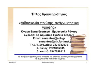 Μάρτιος 10 Εµµανουήλ Ράντος 2
Τίτλος δραστηριότητας
« ιδασκαλία πρώτης ανάγνωσης και
γραφής»
Όνοµα Εκπαιδευτικού : Εµµανουήλ Ράντος
Σχολείο: 4ο ηµοτικό Σχολείο Σερρών
Email: emrantos@sch.gr
emrantos@ath.forthnet.gr
Τηλ. 1. Σχολείου: 2321022976
2. οικίας: 2321065335
3. κινητό: 6947696112
Το συνηµµένο ppt παίζει στα Windows Xp. Στα Vista δεν παίζουν τα αρχεία exe
και συµπιέζονται τα πλαίσια κειµένου.
Το συνηµµένο ppt παίζει στα Windows Xp. Στα Vista δεν παίζουν τα αρχεία exe
και συµπιέζονται τα πλαίσια κειµένου.
 