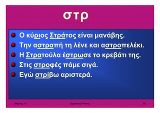 Μάρτιος 10 Εµµανουήλ Ράντος 38
σ
Ο κύριος Στράτος είναι µανάβης.
Την αστραπή τη λένε και αστροπελέκι.
Η Στρατούλα έστρωσε το κρεβάτι της.
Στις στροφές πάµε σιγά.
Εγώ στρίβω αριστερά.
ρτ
 