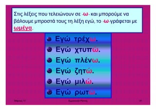 Μάρτιος 10 Εµµανουήλ Ράντος 39
Στις λέξεις που τελειώνουν σε -ω- και µπορούµε να
βάλουµε µπροστά τους τη λέξη εγώ, το -ω-γράφεται µε
ωµέγα.
Εγώ τρέχω.
Εγώ χτυπώ.
Εγώ πλένω.
Εγώ ζητώ.
Εγώ µιλώ.
Εγώ ρωτώ.
 