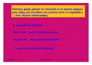 Μάρτιος 10 Εµµανουήλ Ράντος 40
Κάποιες φορές φεύγει το τελευταίο ή το πρώτο γράµµα
µιας λέξης και στη θέση του µπαίνει αυτό το σηµαδάκι (
’ ) που λέγεται απόστροφος.
Σ ευχαριστώ µπαµπά.ε’
’
Ντίνο πού ναι τα παπούτσια µου;εί’
Αγγέλα θα θελα µία πορτοκαλάδα.’ή
Τ αυτοκίνητα κάνουν θόρυβο.α
 
