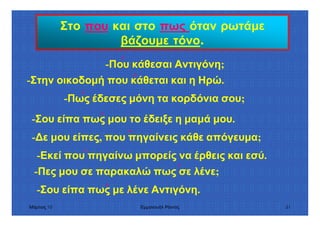 Μάρτιος 10 Εµµανουήλ Ράντος 51
Στο που και στο πως όταν ρωτάµε
βάζουµε τόνο.
-Που κάθεσαι Αντιγόνη;΄
-Στην οικοδοµή που κάθεται και η Ηρώ.΄
-Πως έδεσες µόνη τα κορδόνια σου;΄
-Σου είπα πως µου το έδειξε η µαµά µου.΄
- ε µου είπες, που πηγαίνεις κάθε απόγευµα;
-Εκεί που πηγαίνω µπορείς να έρθεις και εσύ.΄
΄
-Πες µου σε παρακαλώ πως σε λένε;΄
-Σου είπα πως µε λένε Αντιγόνη.΄
 