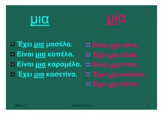 Μάρτιος 10 Εµµανουήλ Ράντος 7
µια
Έχει µια µασέλα.
Είναι µια κοπέλα.
Είναι µια καραµέλα.
Έχει µια κασετίνα.
µία
Είναι µία κότα.
Έχει µία σέλα.
Είναι µία πίτα.
Έχει µία κανέλα.
Έχει µία τάπα.
 