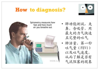 How to diagnosis?

               • 肺功能测试，夹
                 鼻，含吸管，用
                 最大的力气快速
                 且完整的吐气
               • 肺活量，第一秒
                 吐气量（FEV1）
                 以及吐气速度，
                 从而了解是否有
                 气流阻塞的现象
 