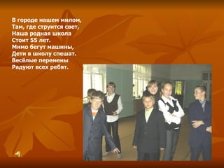 В городе нашем милом, Там, где струится свет, Наша родная школа Стоит 55 лет. Мимо бегут машины, Дети в школу спешат. Весёлые перемены Радуют всех ребят. 