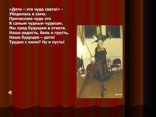 «Дети – это чудо света!» -  Убедилась я сама. Причисляю чудо это К самым чудным чудесам. Мы пред будущим в ответе. Наша радость, боль и грусть, Наше будущее – дети! Трудно с ними? Ну и пусть! 