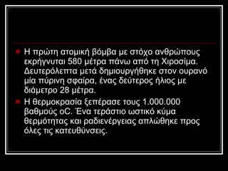 Η πρώτη ατομική βόμβα με στόχο ανθρώπους εκρήγνυται 580 μέτρα πάνω από τη Χιοσίμα. Δευτερόλεπτα μετά δημιουργήθηκε στον ουρανό μία πύρινη σφαίρα, ένας δεύτερος ήλιος με διάμετρο 28 μέτρα. Η θερμοκρασία ξεπέρασε τους 1.000.000 βαθμούς oC. Ένα τεράστιο ωστικό κύμα θερμότητας και ραδιενέργειας απλώθηκε προς όλες τις κατευθύνσεις. 