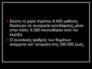 Εκείνη τη μέρα περίπου 8.400 μαθητές δούλευαν σε συνεργεία κατεδάφισης μέσα στην πόλη. 6.300 σκοτώθηκαν από την έκρηξη.  Ο συνολικός αριθμός των θυμάτων ανέρχεται κατ' εκτίμηση στις 350.000 ζωές. 