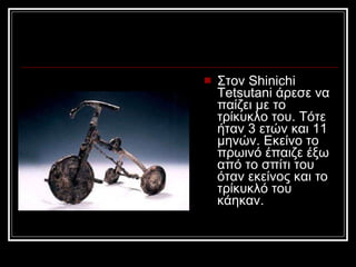 Στον Shinichi Tetsutani άρεσε να παίζει με το τρίκυκλο του. Τότε ήταν 3 ετών και 11 μηνών. Εκείνο το πρωινό έπαιζε έξω από το σπίτι του όταν εκείνος και το τρίκυκλό του κάηκαν.  