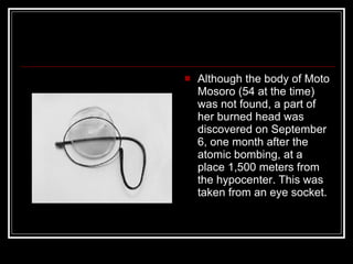 Although the body of Moto Mosoro (54 at the time) was not found, a part of her burned head was discovered on September 6, one month after the atomic bombing, at a place 1,500 meters from the hypocenter. This was taken from an eye socket.  