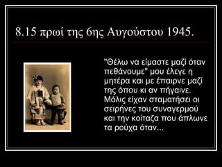 8.15 πρωί της 6ης Αυγούστου 1945.  &quot;Θέλω να είμαστε μαζί όταν πεθάνουμε&quot; μου έλεγε η μητέρα και με έπαιρνε μαζί της όπου κι αν πήγαινε. Μόλις είχαν σταματήσει οι σειρήνες του συναγερμού και την κοίταζα που άπλωνε τα ρούχα όταν... 
