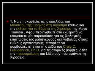 1. Να επισκεφθείτε τις ιστοσελίδες του  Μουσείου της Ειρήνης στη Χιοσίμα  καθώς και την  έκθεση για τα θύματα της Χιοσίμα  της Mayu Tsuruya .   Αφού περιηγηθείτε στα εκθέματα να ετοιμάσετε μία παρουσίαση για τις βιολογικές επιπτώσεις της ραδιενεργούς ακτινοβολίας στους έμβιους οργανισμούς. Μπορείτε να συμβουλευτείτε και τη σελίδα του  Craig  C.  Freudenrich ,  Ph.D.  για τις ατομικές βόμβες. Δείτε την  προσομοίωση  του  Little boy  που αφάνισε τη Χιοσίμα.  