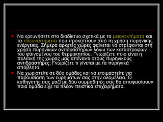 Να ερευνήσετε στο διαδίκτυο σχετικά με τα  μειονεκτήματα  και τα  πλεονεκτήματα  που προκύπτουν από τη χρήση πυρηνικής ενέργειας. Σήμερα αρκετές χώρες φαίνεται να στρέφονται στη χρήση πυρηνικών αντιδραστήρων λόγω των καταστροφών του φαινομένου του θερμοκηπίου. Γνωρίζετε ποια είναι η πολιτική της χώρας μας απέναντι στους πυρηνικούς αντιδραστήρες; Γνωρίζετε τι γίνεται με τα πυρηνικά απόβλητα;  N α χωριστείτε σε δύο ομάδες και να ετοιμαστείτε για παρουσίαση των ευρημάτων σας στην ολομέλεια. Ο καθηγητής σας μαζί με δύο συμμαθητές σας θα αποφασίσουν ποια ομάδα είχε τα πλέον πειστικά επιχειρήματα.  