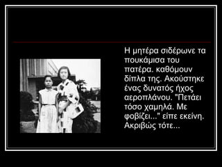 Η μητέρα σιδέρωνε τα πουκάμισα του πατέρα. καθόμουν δίπλα της. Ακούστηκε ένας δυνατός ήχος αεροπλάνου. &quot;Πετάει τόσο χαμηλά. Με φοβίζει...&quot; είπε εκείνη. Ακριβώς τότε...  