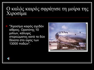 Ο καλός καιρός σφράγισε τη μοίρα της Χιοσίμα &quot;Χιοσίμα καιρός σχεδόν αίθριος. Ορατότης 10 μιλίων, κάλυψις στερεώματος κατά τα δύο δέκατα στο ύψος των 13000 ποδών&quot;. 