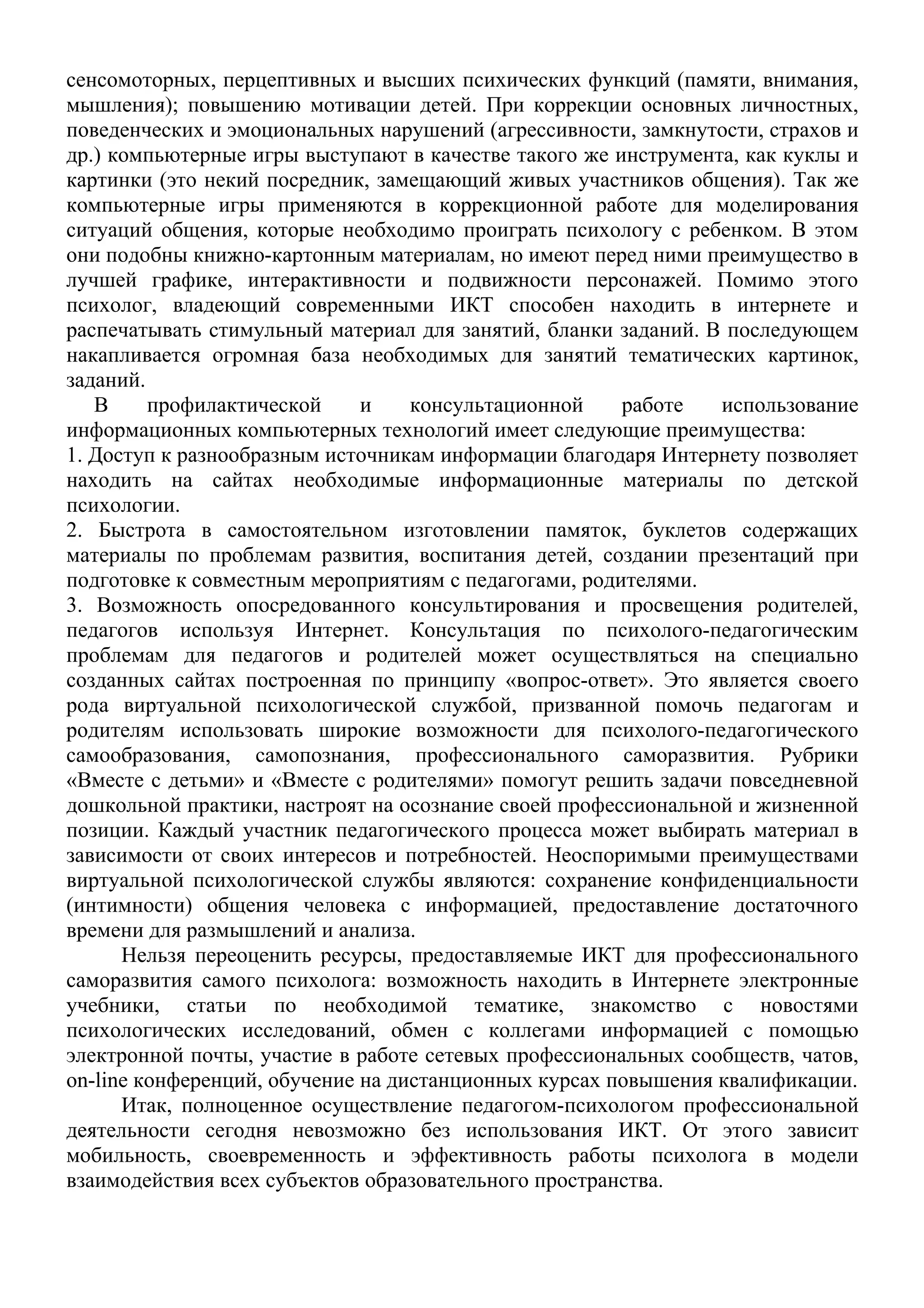 сенсомоторных, перцептивных и высших психических функций (памяти, внимания,
мышления); повышению мотивации детей. При коррекции основных личностных,
поведенческих и эмоциональных нарушений (агрессивности, замкнутости, страхов и
др.) компьютерные игры выступают в качестве такого же инструмента, как куклы и
картинки (это некий посредник, замещающий живых участников общения). Так же
компьютерные игры применяются в коррекционной работе для моделирования
ситуаций общения, которые необходимо проиграть психологу с ребенком. В этом
они подобны книжно-картонным материалам, но имеют перед ними преимущество в
лучшей графике, интерактивности и подвижности персонажей. Помимо этого
психолог, владеющий современными ИКТ способен находить в интернете и
распечатывать стимульный материал для занятий, бланки заданий. В последующем
накапливается огромная база необходимых для занятий тематических картинок,
заданий.
   В     профилактической     и    консультационной    работе   использование
информационных компьютерных технологий имеет следующие преимущества:
1. Доступ к разнообразным источникам информации благодаря Интернету позволяет
находить на сайтах необходимые информационные материалы по детской
психологии.
2. Быстрота в самостоятельном изготовлении памяток, буклетов содержащих
материалы по проблемам развития, воспитания детей, создании презентаций при
подготовке к совместным мероприятиям с педагогами, родителями.
3. Возможность опосредованного консультирования и просвещения родителей,
педагогов используя Интернет. Консультация по психолого-педагогическим
проблемам для педагогов и родителей может осуществляться на специально
созданных сайтах построенная по принципу «вопрос-ответ». Это является своего
рода виртуальной психологической службой, призванной помочь педагогам и
родителям использовать широкие возможности для психолого-педагогического
самообразования, самопознания, профессионального саморазвития. Рубрики
«Вместе с детьми» и «Вместе с родителями» помогут решить задачи повседневной
дошкольной практики, настроят на осознание своей профессиональной и жизненной
позиции. Каждый участник педагогического процесса может выбирать материал в
зависимости от своих интересов и потребностей. Неоспоримыми преимуществами
виртуальной психологической службы являются: сохранение конфиденциальности
(интимности) общения человека с информацией, предоставление достаточного
времени для размышлений и анализа.
      Нельзя переоценить ресурсы, предоставляемые ИКТ для профессионального
саморазвития самого психолога: возможность находить в Интернете электронные
учебники, статьи по необходимой тематике, знакомство с новостями
психологических исследований, обмен с коллегами информацией с помощью
электронной почты, участие в работе сетевых профессиональных сообществ, чатов,
on-line конференций, обучение на дистанционных курсах повышения квалификации.
      Итак, полноценное осуществление педагогом-психологом профессиональной
деятельности сегодня невозможно без использования ИКТ. От этого зависит
мобильность, своевременность и эффективность работы психолога в модели
взаимодействия всех субъектов образовательного пространства.
 