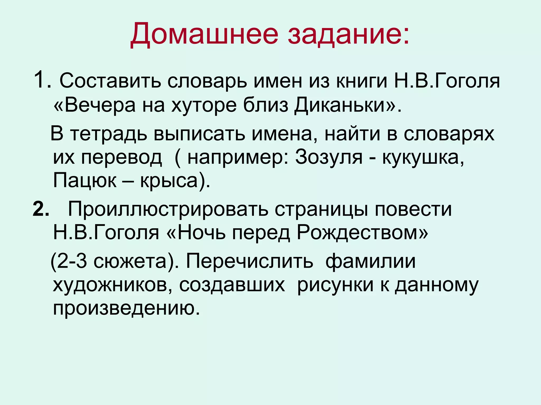 Домашнее задание: 1.  Составить словарь имен из книги Н.В.Гоголя «Вечера на хуторе близ Диканьки». В тетрадь выписать имена, найти в словарях их перевод  ( например: Зозуля - кукушка, Пацюк – крыса). 2.   Проиллюстрировать страницы повести Н.В.Гоголя «Ночь перед Рождеством»  (2-3 сюжета). Перечислить  фамилии художников, создавших  рисунки к данному произведению. 