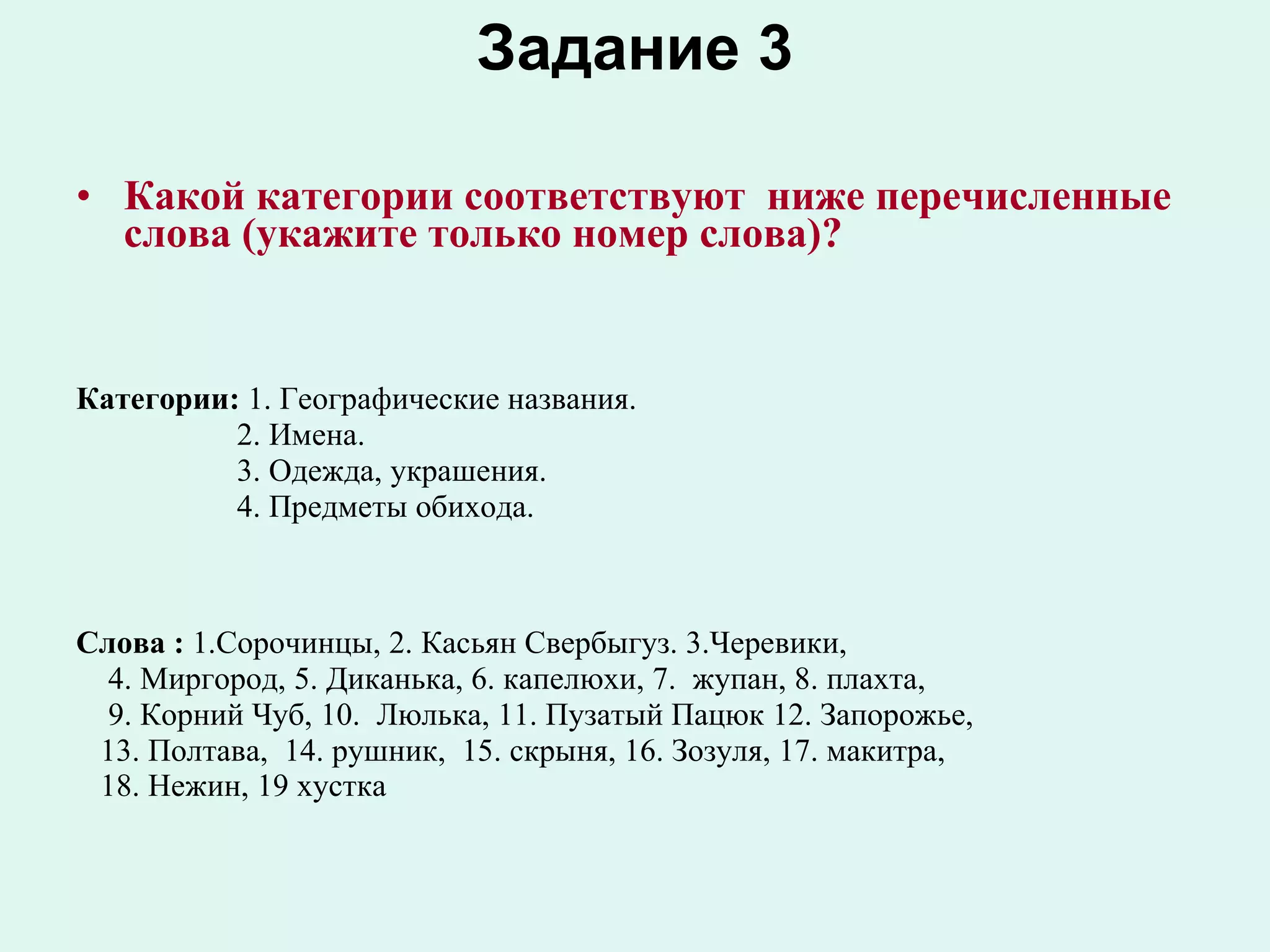 Задание 3 Какой категории соответствуют  ниже перечисленные слова (укажите только номер слова)?   Категории:  1. Географические названия.  2. Имена.  3. Одежда, украшения.  4. Предметы обихода. Слова :  1.Сорочинцы, 2. Касьян Свербыгуз. 3.Черевики,  4. Миргород, 5. Диканька, 6. капелюхи, 7.  жупан, 8. плахта,  9. Корний Чуб, 10.  Люлька, 11. Пузатый Пацюк 12. Запорожье, 13. Полтава,  14. рушник,  15. скрыня, 16. Зозуля, 17. макитра,  18. Нежин, 19 хустка  