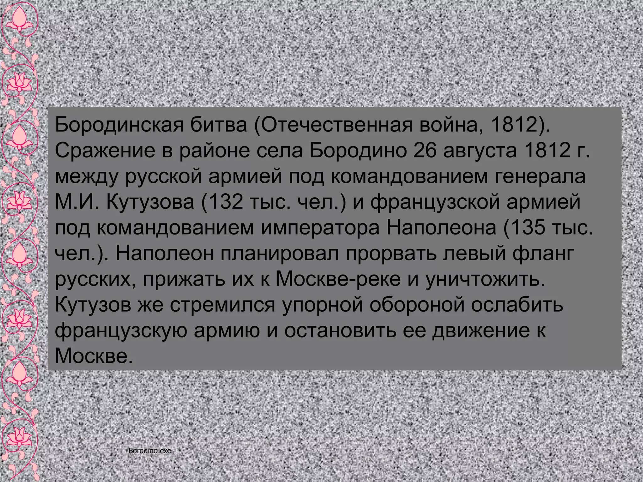 Бородинская битва (Отечественная война, 1812). Сражение в районе села Бородино 26 августа 1812 г. между русской армией под командованием генерала М.И. Кутузова (132 тыс. чел.) и французской армией под командованием императора Наполеона (135 тыс. чел.). Наполеон планировал прорвать левый фланг русских, прижать их к Москве-реке и уничтожить. Кутузов же стремился упорной обороной ослабить французскую армию и остановить ее движение к Москве. 
