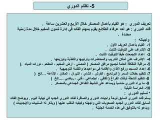 5-  نظام الدوري تعريف الدوري   :  هو القيام بأعمال المعسكر خلال الأربع والعشرين ساعة   .  قائد الدوري  :  هو أحد عرفاء الطلائع يقوم بمهام القائد في إدارة شئون المخيم خلال مدة زمنية  محددة   .   واجباته   : 1-   القيام بأعمال العريف الأول   .  2-  الإشراف على التوقيت الثابت   .  3-   إعداد التجمعات طبقاً للتوقيت الثابت   .  4-   الإشراف على أماكن التدريب والمحاضرات وترتيبها والتغذية وتوزيعها   .  5-   مراقبة النظافة العامة لجميع مرافق المعسكر  (  المصلى ، أرض المخيم ، المطعم ، دورات المياه   .(  6-   إعداد المسجد ورفع الأذان والإقامة في مواعيدها والكلمة التوجيهية   .  7-  تنظيم حفلات السمر  (  البرنامج ، الفرش ، الشاي ، النيران ، المكان ، الإذاعة …الخ   (   8-  تنظيم أنشطة أوقات الفراغ  (  ثقافي ، اجتماعي ، فني ، رياضي … . الخ   (    9-  ما يراه الدوري مناسباً ويساعد على تنشيط التفاعل الجماعي بالمعسكر   .  10-   الحراسة الليلية   .  *  تسليم الدوري   :  يسلم قائد الدوري السابق لوحة واجبات الدوري والصافرة لقائد الدوري الجديد في نهاية اليوم  .  ويوضح القائد  السابق لقائد الدوري الجديد الصعوبات التي واجهته وكيفيه التغلب عليها  (  ويذكر له السلبيات والإيجابيات  )  ويدعو له بالتوفيق في هذه الخدمة الجليلة   .     