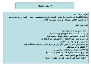 7-  حياة الخلاء تعريف حياة الخلاء   الحياة الكشفية ترتبط ارتباطا وثيقا بالبيئة والطبيعة على وجه الخصوص ، حيث أن الحياة في الخلاء من أهم أركان الطريقة الكشفية حتى قالوا لا كشفية بدون حياة الخلاء .   أهمية حياة الخلاء   -   ينطلق الفتية وسط أحضان الطبيعة   2-   يستخدم فيها الفتية عضلاتهم وقوتهم الجسمانية   . 3-  البعد عن ازدحام المدن وضيق المساكن وتلوث البيئة   . 4-  تساعد الفتية على الاستطلاع والاستكشاف وحب المخاطرة   . 5-  توفير مكان أوسع لممارسة الألعاب   . 6-   التدريب على التأمل في الكون الذي يعبر عن قدرة الله لزيادة ارتباطه بخالقة عز وجل   . 7-  الكشف عن مواهب الفتية   . 8-  الاعتماد على النفس والتكيف مع الطبيعة   . 9-  تبيح حياة الخلاء الفرصة لممارسة المهارات الكشفية   10-   التفاعل مع المجتمع بصورة أفضل   . 11-  تبرز أهمية الجماعة ودور الفرد في الطليعة أو الفرقة   .  
