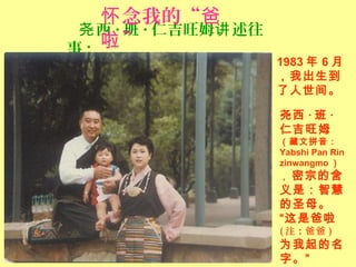西尧 · 班 · 仁吉旺姆 述往讲
事 :
1983 年 6 月
，我出生到
了人世间。
尧西 · 班 ·
仁吉旺姆
（藏文拼音：
Yabshi Pan Rin
zinwangmo ）
， 密宗的含
义是：智慧
的圣母。
“这是爸啦
( 注：爸爸 )
为我起的名
字。”
念我的“怀 爸
”啦
 