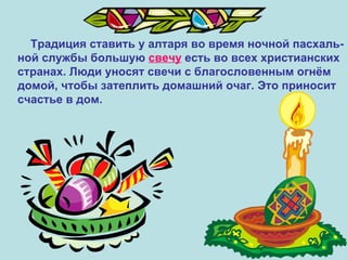Традиция ставить у алтаря во время ночной пасхаль- ной службы большую  свечу  есть во всех христианских  странах. Люди уносят свечи с благословенным огнём  домой, чтобы затеплить домашний очаг. Это приносит счастье в дом. 