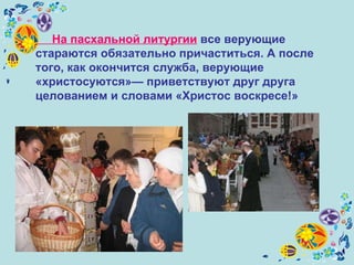 На пасхальной литургии  все верующие стараются обязательно причаститься. А после того, как окончится служба, верующие «христосуются»— приветствуют друг друга целованием и словами «Христос воскресе!»   