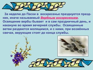 За неделю до Пасхи в  воскресенье празднуется празд- ник, иначе называемый  Вербным воскресением .   Освящение вербы бывает  и в сам праздничный день, и накануне во время вечерней службы.  Освященные  ветви раздаются молящимся, и с ними, при возжённых свечах, верующие стоят до конца службы.  